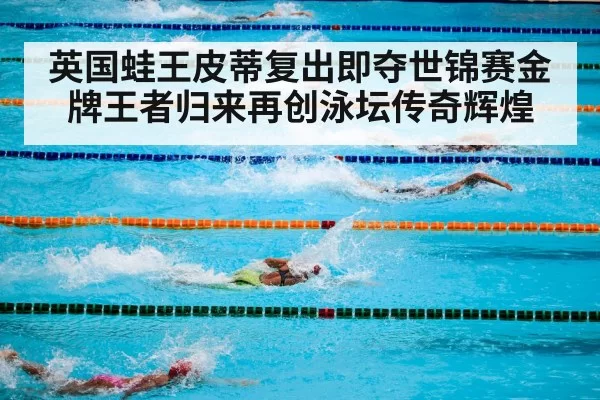 英国蛙王皮蒂复出即夺世锦赛金牌王者归来再创泳坛传奇辉煌